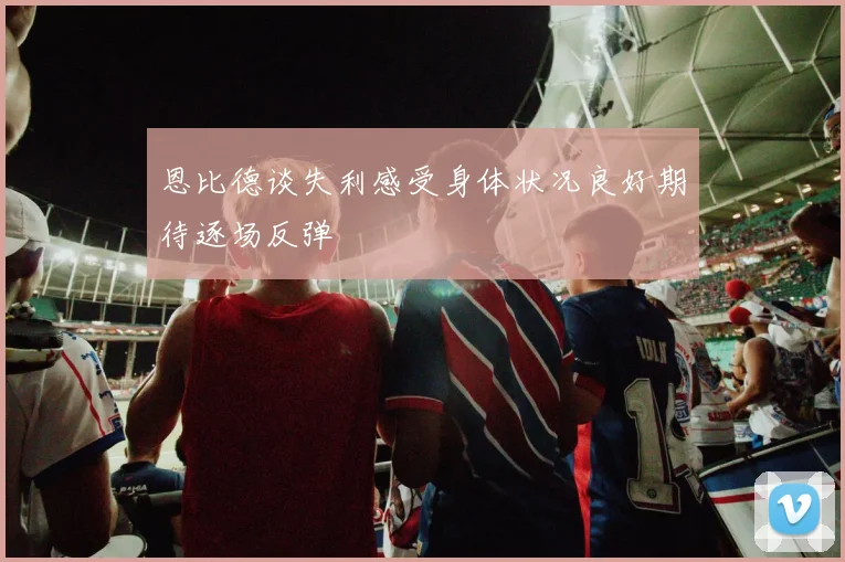 恩比德谈失利感受身体状况良好期待逐场反弹