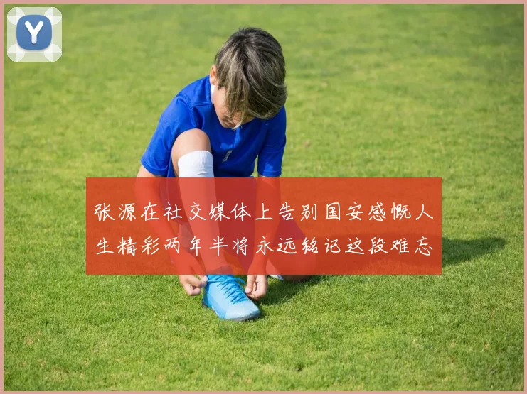 张源在社交媒体上告别国安感慨人生精彩两年半将永远铭记这段难忘故事