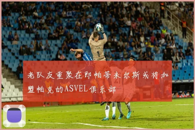 老队友重聚在即帕蒂米尔斯或将加盟帕克的ASVEL俱乐部