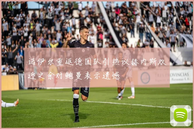 诺伊尔重返德国队引热议赫内斯欢迎之余对鲍曼表示遗憾