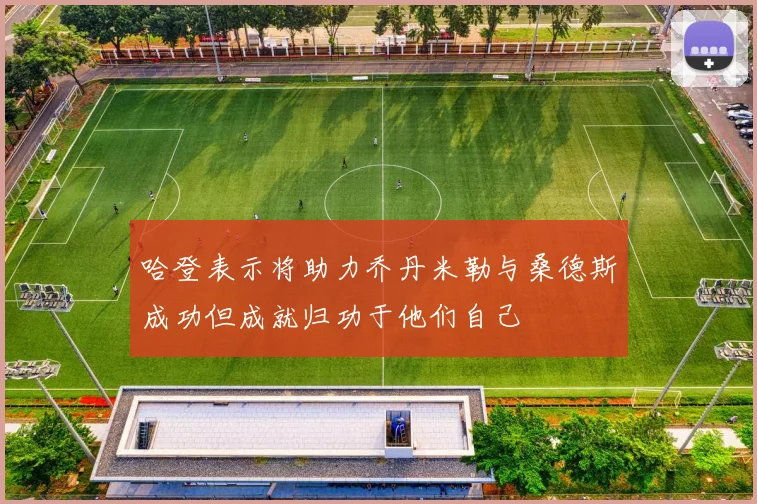 哈登表示将助力乔丹米勒与桑德斯成功但成就归功于他们自己