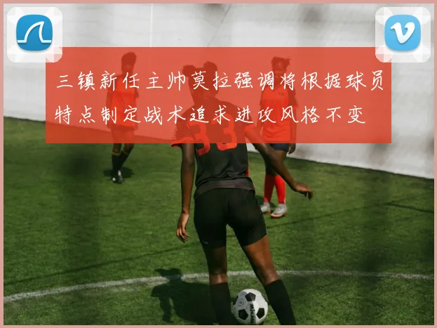 三镇新任主帅莫拉强调将根据球员特点制定战术追求进攻风格不变