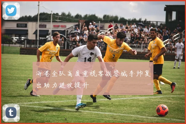 海港全队高度重视客战蓉城李帅复出助力进攻提升