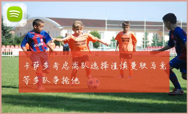 卡萨多考虑离队选择谨慎曼联马竞等多队争抢他
