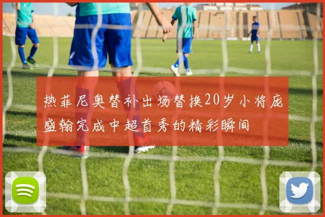 热菲尼奥替补出场替换20岁小将庞盛翰完成中超首秀的精彩瞬间