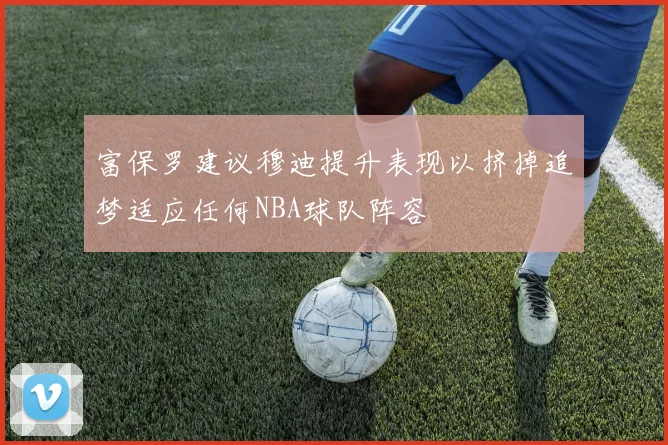 富保罗建议穆迪提升表现以挤掉追梦适应任何NBA球队阵容