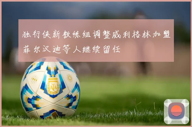 独行侠新教练组调整威利格林加盟菲尔汉迪等人继续留任