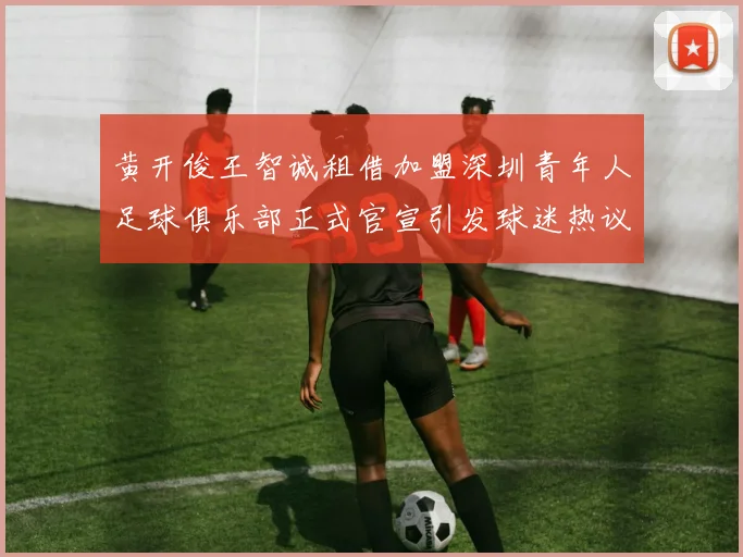 黄开俊王智诚租借加盟深圳青年人足球俱乐部正式官宣引发球迷热议