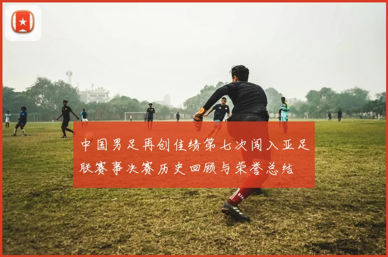中国男足再创佳绩第七次闯入亚足联赛事决赛历史回顾与荣誉总结