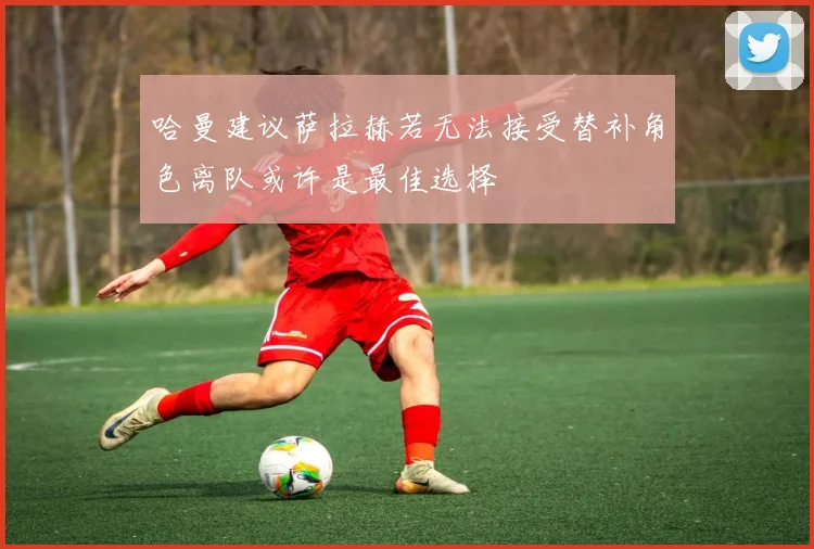 哈曼建议萨拉赫若无法接受替补角色离队或许是最佳选择