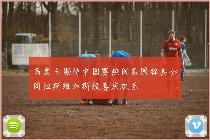 乌度卡期待中国赛热闹氛围称其如同拉斯维加斯般喜庆欢乐
